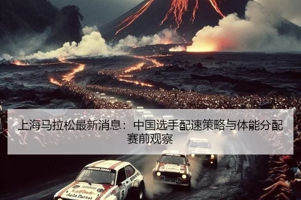 上海马拉松最新消息：中国选手配速策略与体能分配赛前观察